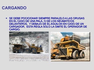CARGANDO
● SE DEBE POCICIONAR SIEMPRE PARALELO A LAS ORUGASSE DEBE POCICIONAR SIEMPRE PARALELO A LAS ORUGAS
EN EL CASO DE UNA PALA, O DE LOS NEUMATICOSEN EL CASO DE UNA PALA, O DE LOS NEUMATICOS
DELANTEROS, Y DEBAJO DE EL AGUILON EN CASO DE UNDELANTEROS, Y DEBAJO DE EL AGUILON EN CASO DE UN
CARGADOR, ESTA REGLA SOLO LA OMITE EL OPERADOR DECARGADOR, ESTA REGLA SOLO LA OMITE EL OPERADOR DE
CARGIO.CARGIO.
 