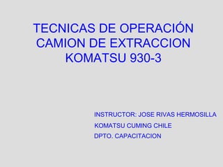 TECNICAS DE OPERACIÓN
CAMION DE EXTRACCION
KOMATSU 930-3
INSTRUCTOR: JOSE RIVAS HERMOSILLA
KOMATSU CUMING CHILE
DPTO. CAPACITACION
 