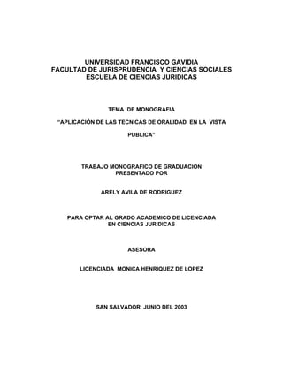 UNIVERSIDAD FRANCISCO GAVIDIA
FACULTAD DE JURISPRUDENCIA Y CIENCIAS SOCIALES
        ESCUELA DE CIENCIAS JURIDICAS



                TEMA DE MONOGRAFIA

 “APLICACIÓN DE LAS TECNICAS DE ORALIDAD EN LA VISTA

                      PUBLICA”




        TRABAJO MONOGRAFICO DE GRADUACION
                 PRESENTADO POR


              ARELY AVILA DE RODRIGUEZ



    PARA OPTAR AL GRADO ACADEMICO DE LICENCIADA
                EN CIENCIAS JURIDICAS



                      ASESORA


       LICENCIADA MONICA HENRIQUEZ DE LOPEZ




            SAN SALVADOR JUNIO DEL 2003
 