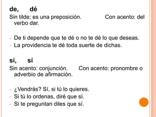 de,       dé
Sin tilde: es una preposición.         Con acento: del
  verbo dar.

−   De ti depende que te dé o no te dé lo que deseas.
−   La providencia te dé toda suerte de dichas.

si,      sí
Sin acento: conjunción.       Con acento: pronombre o
  adverbio de afirmación.

−   ¿Vendrás? Sí, si tú lo quieres.
−   Si tú lo ordenas, diré que sí.
−   Si te preguntan diles que sí.
 
