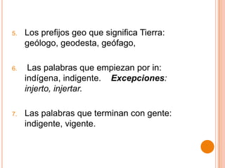 5.   Los prefijos geo que significa Tierra:
     geólogo, geodesta, geófago,

6.    Las palabras que empiezan por in:
     indígena, indigente. Excepciones:
     injerto, injertar.

7.   Las palabras que terminan con gente:
     indigente, vigente.
 