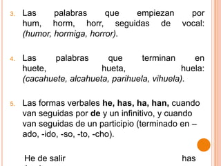 3.   Las     palabras     que  empiezan por
     hum, horm, horr, seguidas de vocal:
     (humor, hormiga, horror).

4.   Las     palabras     que       terminan      en
     huete,              hueta,                huela:
     (cacahuete, alcahueta, parihuela, vihuela).

5.   Las formas verbales he, has, ha, han, cuando
     van seguidas por de y un infinitivo, y cuando
     van seguidas de un participio (terminado en –
     ado, -ido, -so, -to, -cho).

     He de salir                               has
 