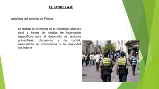se realiza en el marco de la vigilancia urbana y
rural a través de medios de locomoción
específicos para el desarrollo de acciones
preventivas, disuasivas y de control,
asegurando la convivencia y la seguridad
ciudadana
EL PATRULLAJE
actividad del servicio de Policía
 