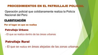 PROCEDIMIENTOS EN EL PATRULLAJE POLICIAL
CLASIFICACIÓN
Operación policial que cotidianamente realiza la Policía
Nacional del Perú
Por el lugar en que se realiza
Patrullaje Rural
- El que se realiza en áreas alejadas de las zonas urbanas
Patrullaje Urbano
- El que se realiza dentro de las áreas urbanas
 