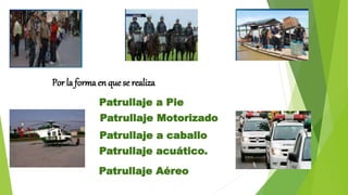 Por la forma en que se realiza
Patrullaje a Pie
Patrullaje Motorizado
Patrullaje a caballo
Patrullaje acuático.
Patrullaje Aéreo
 