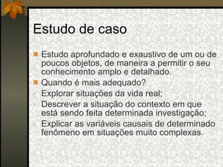 Estudo de caso Estudo aprofundado e exaustivo de um ou de poucos objetos, de maneira a permitir o seu conhecimento amplo e detalhado. Quando é mais adequado? Explorar situações da vida real; Descrever a situação do contexto em que está sendo feita determinada investigação; Explicar as variáveis causais de determinado fenômeno em situações muito complexas. 