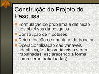 Construção do Projeto de Pesquisa Formulação do problema e definição dos objetivos da pesquisa Construção de hipóteses Determinação de um plano de trabalho Operacionalização das variáveis (identificação das variáveis a serem trabalhadas, esclarecendo a forma como serão trabalhadas)  