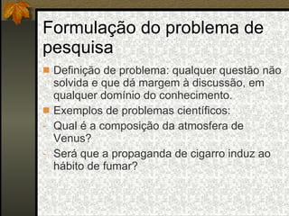 Formulação do problema de pesquisa Definição de problema: qualquer questão não solvida e que dá margem à discussão, em qualquer domínio do conhecimento. Exemplos de problemas científicos: Qual é a composição da atmosfera de Venus? Será que a propaganda de cigarro induz ao hábito de fumar? 