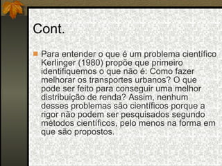 Cont. Para entender o que é um problema científico Kerlinger (1980) propõe que primeiro identifiquemos o que não é: Como fazer melhorar os transportes urbanos? O que pode ser feito para conseguir uma melhor distribuição de renda? Assim, nenhum desses problemas são científicos porque a rigor não podem ser pesquisados segundo métodos científicos, pelo menos na forma em que são propostos. 