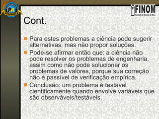 Cont. Para estes problemas a ciência pode sugerir alternativas, mas não propor soluções. Pode-se afirmar então que: a ciência não pode resolver os problemas de engenharia, assim como não pode solucionar os problemas de valores, porque sua correção não é passível de verificação empírica. Conclusão: um problema é testável cientificamente quando envolve variáveis que são observáveis/testáveis. 
