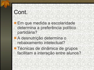 Cont. Em que medida a escolaridade determina a preferência político partidária? A desnutrição determina o rebaixamento intelectual? Técnicas de dinâmica de grupos facilitam a interação entre alunos? 