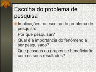 Escolha do problema de pesquisa Implicações na escolha do problema de pesquisa: Por que pesquisar? Qual é a importância do fenômeno a ser pesquisado? Que pessoas ou grupos se beneficiarão com os seus resultados? 