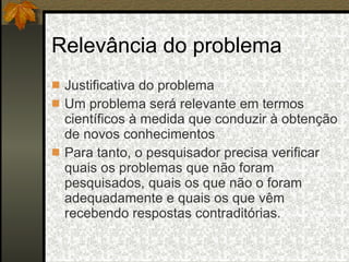 Relevância do problema Justificativa do problema Um problema será relevante em termos científicos à medida que conduzir à obtenção de novos conhecimentos Para tanto, o pesquisador precisa verificar quais os problemas que não foram pesquisados, quais os que não o foram adequadamente e quais os que vêm recebendo respostas contraditórias. 