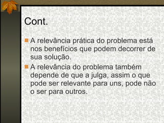 Cont. A relevância prática do problema está nos benefícios que podem decorrer de sua solução. A relevância do problema também depende de que a julga, assim o que pode ser relevante para uns, pode não o ser para outros. 