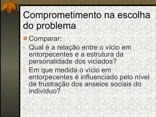 Comprometimento na escolha do problema Comparar:  Qual é a relação entre o vício em entorpecentes e a estrutura da personalidade dos viciados? Em que medida o vício em entorpecentes é influenciado pelo nível de frustração dos anseios sociais do indivíduo? 