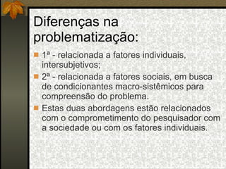 Diferenças na problematização: 1ª - relacionada a fatores individuais, intersubjetivos; 2ª - relacionada a fatores sociais, em busca de condicionantes macro-sistêmicos para compreensão do problema. Estas duas abordagens estão relacionados com o comprometimento do pesquisador com a sociedade ou com os fatores individuais. 