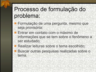 Processo de formulação do problema: Formulação de uma pergunta, mesmo que seja provisória; Entrar em contato com o máximo de informações que se tem sobre o fenômeno a ser estudado; Realizar leituras sobre o tema escolhido; Buscar outras pesquisas realizadas sobre o tema. 