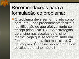 Recomendações para a formulação do problema: O problema deve ser formulado como pergunta. Esse procedimento facilita a identificação do que efetivamente se deseja pesquisar. Ex. “As estratégias de ensino nas escolas de ensino médio”, veja que se for formulado em forma de pergunta fica mais claro: Que estratégias de ensino são adotadas em escolas de ensino médio? 