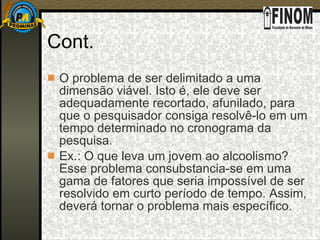 Cont. O problema de ser delimitado a uma dimensão viável. Isto é, ele deve ser adequadamente recortado, afunilado, para que o pesquisador consiga resolvê-lo em um tempo determinado no cronograma da pesquisa. Ex.: O que leva um jovem ao alcoolismo? Esse problema consubstancia-se em uma gama de fatores que seria impossível de ser resolvido em curto período de tempo. Assim, deverá tornar o problema mais específico. 