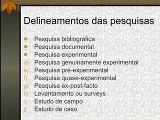 Delineamentos das pesquisas Pesquisa bibliográfica Pesquisa documental Pesquisa experimental  Pesquisa genuinamente experimental Pesquisa pré-experimental  Pesquisa quase-experimental Pesquisa ex-post-facto Levantamento ou surveys Estudo de campo Estudo de caso 