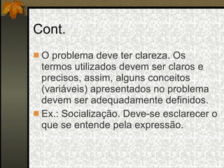 Cont. O problema deve ter clareza. Os termos utilizados devem ser claros e precisos, assim, alguns conceitos (variáveis) apresentados no problema devem ser adequadamente definidos. Ex.: Socialização. Deve-se esclarecer o que se entende pela expressão. 
