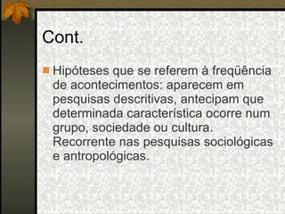 Cont. Hipóteses que se referem à freqüência de acontecimentos: aparecem em pesquisas descritivas, antecipam que determinada característica ocorre num grupo, sociedade ou cultura. Recorrente nas pesquisas sociológicas e antropológicas. 