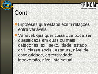 Cont. Hipóteses que estabelecem relações entre variáveis:  Variável: qualquer coisa que pode ser classificada em duas ou mais categorias, ex.: sexo, idade, estado civil, classe social, estatura, nível de escolaridade, agressividade, introversão, nível intelectual.  