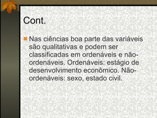 Cont. Nas ciências boa parte das variáveis são qualitativas e podem ser classificadas em ordenáveis e não-ordenáveis. Ordenáveis: estágio de desenvolvimento econômico. Não-ordenáveis: sexo, estado civil. 
