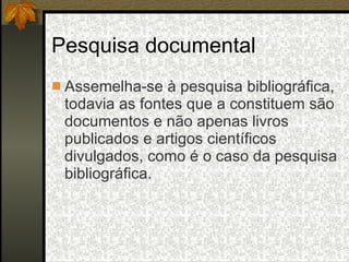 Pesquisa documental Assemelha-se à pesquisa bibliográfica, todavia as fontes que a constituem são documentos e não apenas livros publicados e artigos científicos divulgados, como é o caso da pesquisa bibliográfica. 