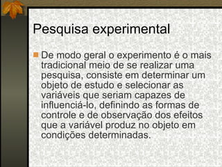 Pesquisa experimental De modo geral o experimento é o mais tradicional meio de se realizar uma pesquisa, consiste em determinar um objeto de estudo e selecionar as variáveis que seriam capazes de influenciá-lo, definindo as formas de controle e de observação dos efeitos que a variável produz no objeto em condições determinadas. 