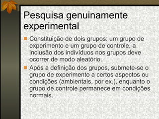 Pesquisa genuinamente experimental Constituição de dois grupos: um grupo de experimento e um grupo de controle, a inclusão dos indivíduos nos grupos deve ocorrer de modo aleatório. Após a definição dos grupos, submete-se o grupo de experimento a certos aspectos ou condições (ambientais, por ex.), enquanto o grupo de controle permanece em condições normais. 