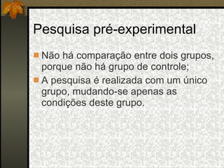 Pesquisa pré-experimental Não há comparação entre dois grupos, porque não há grupo de controle; A pesquisa é realizada com um único grupo, mudando-se apenas as condições deste grupo. 
