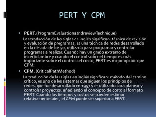 PERT Y CPM
 PERT.(ProgramEvaluationaandreviewTechnique)
Las traducción de las siglas en inglés significan: técnica de revisión
y evaluación de programas, es una técnica de redes desarrollado
en la década de los 50, utilizada para programar y controlar
programas a realizar.Cuando hay un grado extremo de
incertidumbre y cuando el control sobre el tiempo es más
importante sobre el control del costo, PERT es mejor opción que
CPM.
 CPM. (CriticalPathMethod)
La traducción de las siglas en inglés significan: método del camino
crítico, es uno de los sistemas que siguen los principios de
redes, que fue desarrollado en 1957 y es utilizado para planear y
controlar proyectos, añadiendo el concepto de costo al formato
PERT. Cuando los tiempos y costos se pueden estimar
relativamente bien, el CPM puede ser superior a PERT.
 