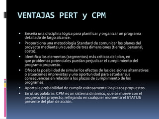 VENTAJAS PERT y CPM
 Enseña una disciplina lógica para planificar y organizar un programa
detallado de largo alcance.
 Proporciona una metodología Standard de comunicar los planes del
proyecto mediante un cuadro de tres dimensiones (tiempo, personal;
costo).
 Identifica los elementos (segmentos) más críticos del plan, en
que problemas potenciales puedan perjudicar el cumplimiento del
programa propuesto.
 Ofrece la posibilidad de simular los efectos de las decisiones alternativas
o situaciones imprevistas y una oportunidad para estudiar sus
consecuencias en relación a los plazos de cumplimiento de los
programas.
 Aporta la probabilidad de cumplir exitosamente los plazos propuestos.
 En otras palabras: CPM es un sistema dinámico, que se mueve con el
progreso del proyecto, reflejando en cualquier momento el STATUS
presente del plan de acción.
 