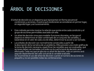 ÁRBOL DE DECISIONES
El árbol de decisión es un diagrama que representan en forma secuencial
condiciones y acciones; muestra qué condiciones se consideran en primer lugar,
en segundo lugar y así sucesivamente.
 Este método permite mostrar la relación que existe entre cada condición y el
grupo de acciones permisibles asociado con ella.
 Un árbol de decisión sirve para modelar funciones discretas, en las que el
objetivo es determinar el valor combinado de un conjunto de variables, y
basándose en el valor de cada una de ellas, determinar la acción a ser tomada.
 Los árboles de decisión son normalmente construidos a partir de
la descripción de la narrativa de un problema. Ellos proveen una visión gráfica de
la toma de decisión necesaria, especifican las variables que son evaluadas, qué
acciones deben ser tomadas y el orden en la cual la toma de decisión será
efectuada.Cada vez que se ejecuta un árbol de decisión, solo un camino será
seguido dependiendo del valor actual de la variable evaluada.
Se recomienda el uso del árbol de decisión cuando el número de acciones es
pequeño y no son posibles todas las combinaciones.
 