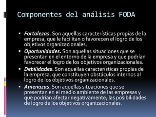 Componentes del análisis FODA
 Fortalezas. Son aquellas características propias de la
empresa, que le facilitan o favorecen el logro de los
objetivos organizacionales.
 Oportunidades. Son aquellas situaciones que se
presentan en el entorno de la empresa y que podrían
favorecer el logro de los objetivos organizacionales.
 Debilidades. Son aquellas características propias de
la empresa, que constituyen obstáculos internos al
logro de los objetivos organizacionales.
 Amenazas. Son aquellas situaciones que se
presentan en el medio ambiente de las empresas y
que podrían afectar negativamente, las posibilidades
de logro de los objetivos organizacionales.
 