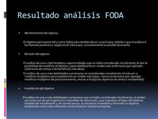 Resultado análisis FODA
 Mantenimiento del objetivo
El objetivo permanece tal y como había sido establecido en un principio, debido a que el análisis d
los factores positivos y negativos le indica que, concretamente es posible alcanzarlo.
 Revisión del objetivo
El análisis de una o más fortaleza u oportunidades que no había considerado inicialmente, le dan la
posibilidad de modificar el objetivo, para establecerlo en niveles más ambiciosos (por ejemplo:
volúmenes de ventas o de beneficios más altos).
El análisis de una o más debilidades o amenazas no consideradas inicialmente, le inducen a
modificar el objetivo para establecerlo en niveles más bajos, menos ambiciosos (por ejemplo:
modificar el objetivo de posicionamiento, revisar a la baja los objetivos de venta o rentabilidad).
 Invalidación del objetivo
El análisis de una o más debilidades o amenazas que no había considerado inicialmente, le anidan
que éstas son de tal magnitud (o imposibles de solucionar), que impedirán el logro del objetivo
establecido inicialmente y, en consecuencia, es necesario invalidarlo y formular un objetivo
totalmente nuevo más coherente con la situación real de la empresa.
 