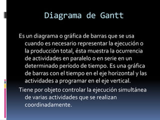 Diagrama de Gantt
Es un diagrama o gráfica de barras que se usa
cuando es necesario representar la ejecución o
la producción total, ésta muestra la ocurrencia
de actividades en paralelo o en serie en un
determinado período de tiempo. Es una gráfica
de barras con el tiempo en el eje horizontal y las
actividades a programar en el eje vertical.
Tiene por objeto controlar la ejecución simultánea
de varias actividades que se realizan
coordinadamente.
 