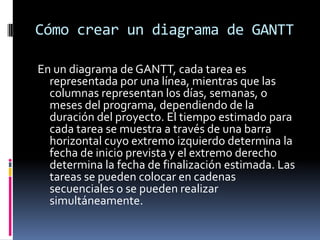 Cómo crear un diagrama de GANTT
En un diagrama de GANTT, cada tarea es
representada por una línea, mientras que las
columnas representan los días, semanas, o
meses del programa, dependiendo de la
duración del proyecto. El tiempo estimado para
cada tarea se muestra a través de una barra
horizontal cuyo extremo izquierdo determina la
fecha de inicio prevista y el extremo derecho
determina la fecha de finalización estimada. Las
tareas se pueden colocar en cadenas
secuenciales o se pueden realizar
simultáneamente.
 