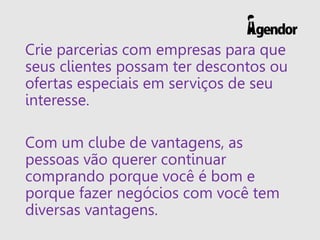 Crie parcerias com empresas para que
seus clientes possam ter descontos ou
ofertas especiais em serviços de seu
interesse.
Com um clube de vantagens, as
pessoas vão querer continuar
comprando porque você é bom e
porque fazer negócios com você tem
diversas vantagens.
 