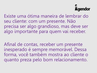 Existe uma ótima maneira de lembrar do
seu cliente: com um presente. Não
precisa ser algo grandioso, mas deve ser
algo importante para quem vai receber.
Afinal de contas, receber um presente
inesperado é sempre memorável. Dessa
forma, você também mostra ao cliente o
quanto preza pelo bom relacionamento.
 