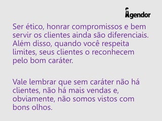 Ser ético, honrar compromissos e bem
servir os clientes ainda são diferenciais.
Além disso, quando você respeita
limites, seus clientes o reconhecem
pelo bom caráter.
Vale lembrar que sem caráter não há
clientes, não há mais vendas e,
obviamente, não somos vistos com
bons olhos.
 