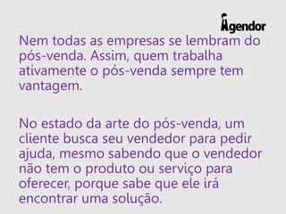 Nem todas as empresas se lembram do
pós-venda. Assim, quem trabalha
ativamente o pós-venda sempre tem
vantagem.
No estado da arte do pós-venda, um
cliente busca seu vendedor para pedir
ajuda, mesmo sabendo que o vendedor
não tem o produto ou serviço para
oferecer, porque sabe que ele irá
encontrar uma solução.
 