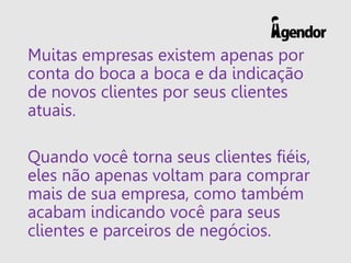 Muitas empresas existem apenas por
conta do boca a boca e da indicação
de novos clientes por seus clientes
atuais.
Quando você torna seus clientes fiéis,
eles não apenas voltam para comprar
mais de sua empresa, como também
acabam indicando você para seus
clientes e parceiros de negócios.
 