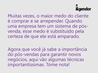 Muitas vezes, o maior medo do cliente
é comprar e se arrepender. Quando
uma empresa tem um sistema de pós-
venda, esse medo é substituído pela
certeza de que ele está amparado.
Agora que você já sabe a importância
do pós-vendas para garantir novos
negócios, aqui vão algumas técnicas
importantíssimas. Tome nota!
 