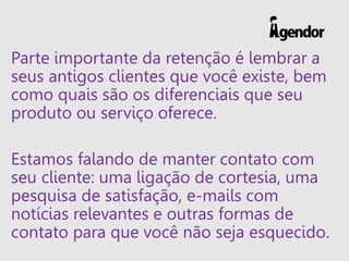 Parte importante da retenção é lembrar a
seus antigos clientes que você existe, bem
como quais são os diferenciais que seu
produto ou serviço oferece.
Estamos falando de manter contato com
seu cliente: uma ligação de cortesia, uma
pesquisa de satisfação, e-mails com
notícias relevantes e outras formas de
contato para que você não seja esquecido.
 