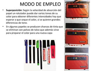 MODO DE EMPLEO 
• Superposición: Según la velocidad de absorción del 
papel un rotulador puede dar varios tonos de su 
color para obtener diferentes intensidades hay que 
esperar a que seque el color, si se quieren grandes 
diferencias de tono. 
• En algunos papeles se producen charcos de tinta que 
se eliminan con polvos de talco que además sirve 
para preparar el color para una nueva capa 
 