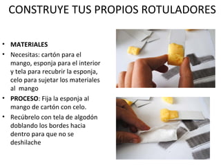 CONSTRUYE TUS PROPIOS ROTULADORES 
• MATERIALES 
• Necesitas: cartón para el 
mango, esponja para el interior 
y tela para recubrir la esponja, 
celo para sujetar los materiales 
al mango 
• PROCESO: Fija la esponja al 
mango de cartón con celo. 
• Recúbrelo con tela de algodón 
doblando los bordes hacia 
dentro para que no se 
deshilache 
 