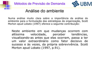 Métodos de Previsão de Demanda 
Análise do ambiente 
Numa análise muito clara sobre a importância da análise do 
ambiente para a formulação das estratégias da organização, Scott 
Morton apud Lobato (1997) oferece a seguinte contribuição: 
Neste ambiente em que mudanças ocorrem com 
altíssima velocidade, perceber tendências, 
visualizando-as antes que elas ocorram, passa a ter 
um valor extraordinário como fator decisivo de 
sucesso e às vezes, da própria sobrevivência. Scott 
Morton apud Lobato (1997, p.91). 
 