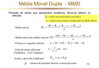 Rt = valor real observado no período t 
n = número de períodos considerados na Média Móvel 
M t t t t n ( ... ) 
´ 1 2  1     
 
103 
Média Móvel Dupla - MMD 
Previsão de séries que apresentam tendência. Deve-se efetuar os 
cálculos: 
R R R R 
M t t t t n 
n 
t 
( ... ) 1 2  1     
 
M M M M 
n 
t 
' ' ( ) 2 t t t t t t a  M  M  M  M  M 
2 ' 
- Média móvel das médias móveis: 
b  
t t t M M 
( ) 
1 
n 
 
 
P a b p t p t t    
- Média móvel: 
- Efetua-se o seguinte cálculo: 
- Fator de ajuste adicional 
(Tendência – Coef. Angular): 
-Assim, a previsão é dada por: 
p : número de períodos futuros a serem previstos 
 